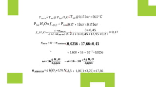 𝝎=𝟏𝟔
𝒈 𝑯𝟐 𝑶
𝒌𝒈𝒈𝒂𝒔
→𝝎=𝟏𝟔∗𝟏𝟎
−𝟑 𝒌𝒈 𝑯𝟐 𝑶
𝒌𝒈𝒈𝒂𝒔
𝒏𝑯𝑼𝑴 =𝝎 ∗𝒏𝑨𝑰𝑹𝑺𝑬𝑪𝑶
=
→1.608∗16∗10−3
=0,0256
𝒏𝑨𝑰𝑹𝑺𝑬𝑪𝑶=¿
𝑎 𝞴[𝑂2+3,76 𝑁2]
¿3,5∗1,06[1+3,76]=17,66
¿𝟎,𝟎𝟐𝟓𝟔∗𝟏𝟕,𝟔𝟔=𝟎,𝟒𝟓
𝑇 𝑟𝑜𝑐í 𝑜=𝑇𝑠𝑎𝑡 @ 𝑃𝑆𝑎𝑡 𝐻2𝑂
𝑃𝑆𝑎𝑡 𝐻2 𝑂=𝑓 𝑣 𝐻2 𝑂 ∗𝑃𝑡𝑜𝑡𝑎𝑙
𝑓 𝑛 𝐻2 𝑂=
𝑐 +𝒏𝑯𝑼𝑴
𝑏+𝑐 +𝒏𝑯𝑼𝑴+𝑑+𝑒
¿
3+0,45
2+3+0,45+13,95 +0,21
=0,17
¿0,17∗1𝑏𝑎𝑟=0,17𝑏𝑎𝑟
¿𝑇𝑠𝑎𝑡 @0,17𝑏𝑎𝑟=56,5°𝐶
 
