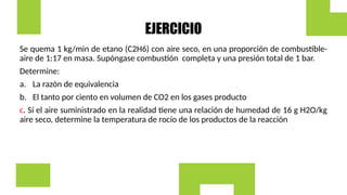 EJERCICIO
Se quema 1 kg/min de etano (C2H6) con aire seco, en una proporción de combustible-
aire de 1:17 en masa. Supóngase combustión completa y una presión total de 1 bar.
Determine:
a. La razón de equivalencia
b. El tanto por ciento en volumen de CO2 en los gases producto
c. Sí el aire suministrado en la realidad tiene una relación de humedad de 16 g H2O/kg
aire seco, determine la temperatura de rocío de los productos de la reacción
 