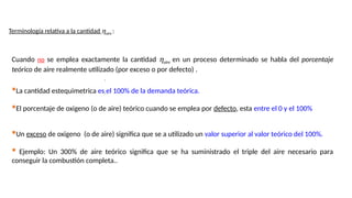 ,
,
Cuando no se emplea exactamente la cantidad haire en un proceso determinado se habla del porcentaje
teórico de aire realmente utilizado (por exceso o por defecto) .
Terminología relativa a la cantidad haire :
La cantidad estequimetrica es el 100% de la demanda teórica.
El porcentaje de oxigeno (o de aire) teórico cuando se emplea por defecto, esta entre el 0 y el 100%
Un exceso de oxigeno (o de aire) significa que se a utilizado un valor superior al valor teórico del 100%.
 Ejemplo: Un 300% de aire teórico significa que se ha suministrado el triple del aire necesario para
conseguir la combustión completa..
 