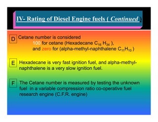 )ContinuedRating of Diesel Engine fuels (-IV
D Cetane number is considered
100 for cetane (Hexadecane C16 H34 ),
and zero for (alpha-methyl-naphthalene C11H10 )
E Hexadecane is very fast ignition fuel, and alpha-methyl-
naphthalene is a very slow ignition fuel.
F The Cetane number is measured by testing the unknown
fuel in a variable compression ratio co-operative fuel
research engine (C.F.R. engine)
 