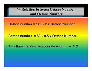 Relation between Cetane Number-V
and Octane Number
- Octane number = 120 - 2 x Cetane Number.
- Cetane number = 60 - 0.5 x Octane Number.
- This linear relation is accurate within + 5 %
 