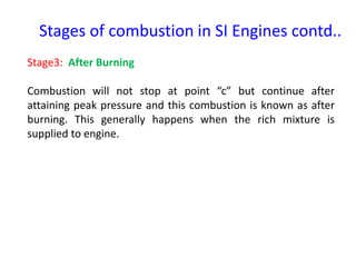 Stage3: After Burning
Combustion will not stop at point “c” but continue after
attaining peak pressure and this combustion is known as after
burning. This generally happens when the rich mixture is
supplied to engine.
Stages of combustion in SI Engines contd..
 