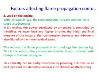 Factors affecting flame propagation contd..
3. Load on the engine:
With increase in load, the cycle pressures increase and the flame
speed also increases.
In S.I. engine, the power developed by an engine is controlled by
throttling. At lower load and higher throttle, the initial and final
pressure of the mixture after compression decrease and mixture is
also diluted by the more residual gases.
This reduces the flame propagation and prolongs the ignition lag.
This is the reason, the advance mechanism is also provided with
change in load on the engine.
This difficulty can be partly overcome by providing rich mixture at
part loads but this definitely increases the chances of afterburning.
 