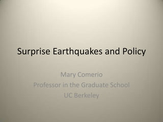 Surprise Earthquakes and Policy

            Mary Comerio
   Professor in the Graduate School
              UC Berkeley
 