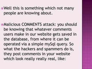 Well this is something which not many
people are knowing about.
Malicious COMMENTS attack: you should
be knowing that whatever comments
users make in our website gets saved in
the database, from where it can be
operated via a simple mySql query. So
what the hackers and spammers do is,
they post comments in your website
which look really really real, like:
 
