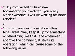 ” Hey nice website I have now
bookmarked your website, you really
write awesome, I will be waiting for more
articles”
or
“I havent seen such a nicely written
blog, great man, keep it up”or something
or otherthing like that, and whenever u
approve the comment, it starts its
operation. which can cause some of the
following issues:
 