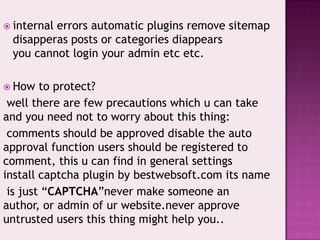  internal errors automatic plugins remove sitemap
disapperas posts or categories diappears
you cannot login your admin etc etc.
 How to protect?
well there are few precautions which u can take
and you need not to worry about this thing:
comments should be approved disable the auto
approval function users should be registered to
comment, this u can find in general settings
install captcha plugin by bestwebsoft.com its name
is just “CAPTCHA”never make someone an
author, or admin of ur website.never approve
untrusted users this thing might help you..
 