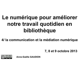 Le numérique pour améliorer
notre travail quotidien en
bibliothèque
4/ la communication et la médiation numérique
7, 8 et 9 octobre 2013
Anne-Gaëlle GAUDION

 