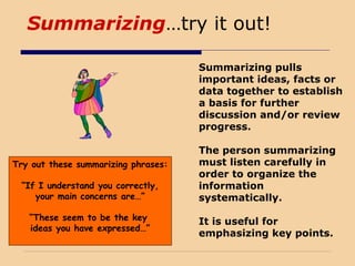 Summarizing…try it out!
Summarizing pulls
important ideas, facts or
data together to establish
a basis for further
discussion and/or review
progress.
The person summarizing
must listen carefully in
order to organize the
information
systematically.
It is useful for
emphasizing key points.
Try out these summarizing phrases:
“If I understand you correctly,
your main concerns are…”
“These seem to be the key
ideas you have expressed…”
 