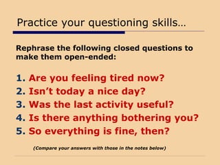 Practice your questioning skills…
Rephrase the following closed questions to
make them open-ended:
1. Are you feeling tired now?
2. Isn’t today a nice day?
3. Was the last activity useful?
4. Is there anything bothering you?
5. So everything is fine, then?
(Compare your answers with those in the notes below)
 