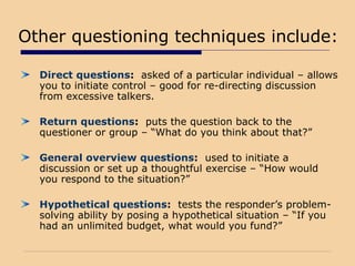 Other questioning techniques include:
Direct questions: asked of a particular individual – allows
you to initiate control – good for re-directing discussion
from excessive talkers.
Return questions: puts the question back to the
questioner or group – “What do you think about that?”
General overview questions: used to initiate a
discussion or set up a thoughtful exercise – “How would
you respond to the situation?”
Hypothetical questions: tests the responder’s problem-
solving ability by posing a hypothetical situation – “If you
had an unlimited budget, what would you fund?”
 