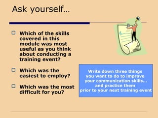 Write down three things
you want to do to improve
your communication skills…
and practice them
prior to your next training event
Ask yourself…
 Which of the skills
covered in this
module was most
useful as you think
about conducting a
training event?
 Which was the
easiest to employ?
 Which was the most
difficult for you?
 