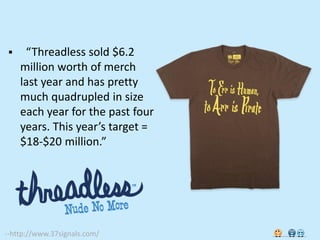     “Threadless sold $6.2
    million worth of merch
    last year and has pretty
    much quadrupled in size
    each year for the past four
    years. This year’s target =
    $18-$20 million.”




--http://www.37signals.com/
 
