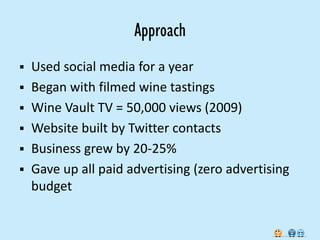 Approach
   Used social media for a year
   Began with filmed wine tastings
   Wine Vault TV = 50,000 views (2009)
   Website built by Twitter contacts
   Business grew by 20-25%
   Gave up all paid advertising (zero advertising
    budget
 