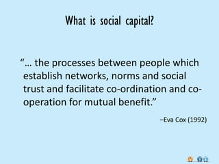 What is social capital?


“… the processes between people which
 establish networks, norms and social
 trust and facilitate co-ordination and co-
 operation for mutual benefit.”
                                    –Eva Cox (1992)
 