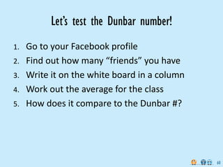 Let’s test the Dunbar number!
1.   Go to your Facebook profile
2.   Find out how many “friends” you have
3.   Write it on the white board in a column
4.   Work out the average for the class
5.   How does it compare to the Dunbar #?




                                               60
 