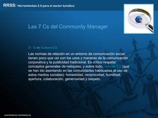 3 -  C de  Cultura 2.0.   Las normas de relación en un entorno de comunicación social, tienen poco que ver con los usos y maneras de la comunicación corporativa y la publicidad tradicional. Es crítico respetar conceptos generales de netiqueta, y sobre todo,  valores 2.0  (que se han ido asentando en las comunidades habituadas al uso de estos medios sociales): honestidad, reciprocidad, humildad, apertura, colaboración, generosidad y respeto. Las 7 Cs del Community Manager 