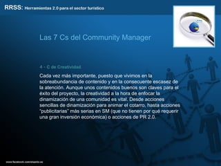 4 -  C de Creatividad .  Cada vez más importante, puesto que vivimos en la sobreabundancia de contenido y en la consecuente escasez de la atención. Aunque unos contenidos buenos son claves para el éxito del proyecto, la creatividad a la hora de enfocar la dinamización de una comunidad es vital. Desde acciones sencillas de dinamización para animar el cotarro, hasta acciones “publicitarias” más serias en SM (que no tienen por qué requerir una gran inversión económica) o acciones de PR 2.0. Las 7 Cs del Community Manager 