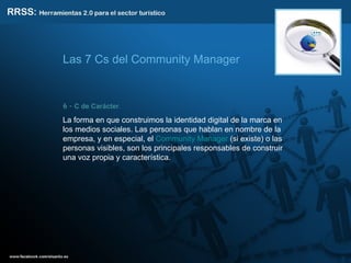 6 -  C de Carácter .  La forma en que construimos la identidad digital de la marca en los medios sociales. Las personas que hablan en nombre de la empresa, y en especial, el  Community Manager  (si existe) o las personas visibles, son los principales responsables de construir una voz propia y característica. Las 7 Cs del Community Manager 