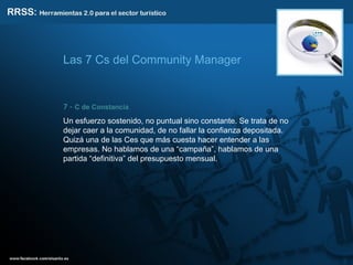 7 -  C de Constancia .  Un esfuerzo sostenido, no puntual sino constante. Se trata de no dejar caer a la comunidad, de no fallar la confianza depositada. Quizá una de las Ces que más cuesta hacer entender a las empresas. No hablamos de una “campaña”, hablamos de una partida “definitiva” del presupuesto mensual. Las 7 Cs del Community Manager 