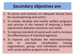 Secondary objectives are-
1. To secure and maintain an adequate factual basis
for sound planning and action;
2. To initiate, develop and modify welfare programs
and services in the interest of attaining a better
adjustments between resources and needs.
3. To improve standard of social work and to increase
the effectiveness of individual agencies.
4. To improve and facilitate the interrelationships
and to promote coordination among
organizations, groups and individuals concerned
with social welfare program and services;
 
