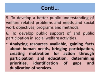 Conti…
5. To develop a better public understanding of
welfare related problems and needs and social
work objectives, programs and methods.
6. To develop public support of and public
participation in social welfare activities
• Analyzing resources available, gaining facts
about human needs, bringing participation,
creating motivation for action through
participation and education, determining
priorities, identification of gaps and
duplication of services.
 