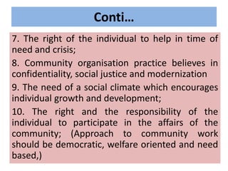 Conti…
7. The right of the individual to help in time of
need and crisis;
8. Community organisation practice believes in
confidentiality, social justice and modernization
9. The need of a social climate which encourages
individual growth and development;
10. The right and the responsibility of the
individual to participate in the affairs of the
community; (Approach to community work
should be democratic, welfare oriented and need
based,)
 