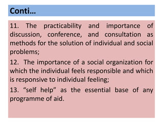 Conti…
11. The practicability and importance of
discussion, conference, and consultation as
methods for the solution of individual and social
problems;
12. The importance of a social organization for
which the individual feels responsible and which
is responsive to individual feeling;
13. “self help” as the essential base of any
programme of aid.
 
