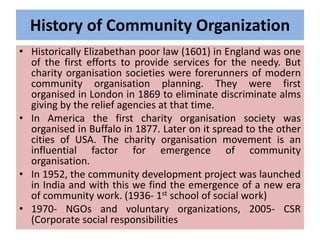 History of Community Organization
• Historically Elizabethan poor law (1601) in England was one
of the first efforts to provide services for the needy. But
charity organisation societies were forerunners of modern
community organisation planning. They were first
organised in London in 1869 to eliminate discriminate alms
giving by the relief agencies at that time.
• In America the first charity organisation society was
organised in Buffalo in 1877. Later on it spread to the other
cities of USA. The charity organisation movement is an
influential factor for emergence of community
organisation.
• In 1952, the community development project was launched
in India and with this we find the emergence of a new era
of community work. (1936- 1st school of social work)
• 1970- NGOs and voluntary organizations, 2005- CSR
(Corporate social responsibilities
 