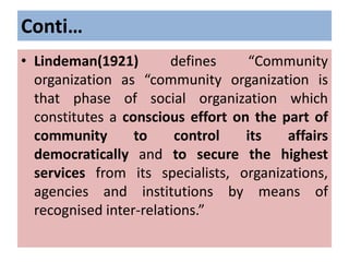Conti…
• Lindeman(1921) defines “Community
organization as “community organization is
that phase of social organization which
constitutes a conscious effort on the part of
community to control its affairs
democratically and to secure the highest
services from its specialists, organizations,
agencies and institutions by means of
recognised inter-relations.”
 