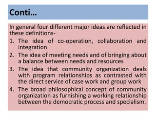 Conti…
In general four different major ideas are reflected in
these definitions-
1. The idea of co-operation, collaboration and
integration
2. The idea of meeting needs and of bringing about
a balance between needs and resources
3. The idea that community organization deals
with program relationships as contrasted with
the direct service of case work and group work
4. The broad philosophical concept of community
organization as furnishing a working relationship
between the democratic process and specialism.
 