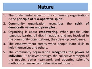 Nature
1. The fundamental aspect of the community organizations
is the principle of “Co-operative spirit“.
2. Community organization recognizes the spirit of
democratic values and principles .
3. Organizing is about empowering. When people unite
together, barring all discriminations and get involved in
the community organizations, they develop confidence.
4. The empowerment comes when people learn skills to
help themselves and others.
5. The community organization recognizes the power of
individual. It believes through the collective strength of
the people, better teamwork and adopting scientific
methods can make comprehensive solutions. .
 
