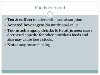 Foods to Avoid
 Tea & coffee: interfere with iron absorption
 Aerated beverages: No nutritional value
 Too much sugary drinks & Fruit juices: cause
decreased appetite for other nutritious foods and
also may cause loose stools.
 Nuts: may cause choking
 
