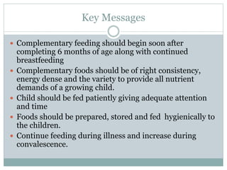 Key Messages
 Complementary feeding should begin soon after
completing 6 months of age along with continued
breastfeeding
 Complementary foods should be of right consistency,
energy dense and the variety to provide all nutrient
demands of a growing child.
 Child should be fed patiently giving adequate attention
and time
 Foods should be prepared, stored and fed hygienically to
the children.
 Continue feeding during illness and increase during
convalescence.
 