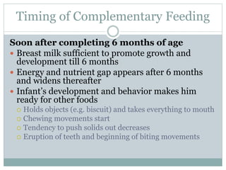 Timing of Complementary Feeding
Soon after completing 6 months of age
 Breast milk sufficient to promote growth and
development till 6 months
 Energy and nutrient gap appears after 6 months
and widens thereafter
 Infant’s development and behavior makes him
ready for other foods
 Holds objects (e.g. biscuit) and takes everything to mouth
 Chewing movements start
 Tendency to push solids out decreases
 Eruption of teeth and beginning of biting movements
 