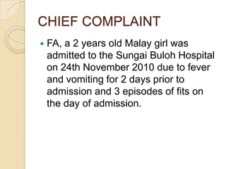 CHIEF COMPLAINTFA, a 2 years old Malay girl was admitted to the Sungai Buloh Hospital on 24th November 2010 due to fever and vomiting for 2 days prior to admission and 3 episodes of fits on the day of admission.