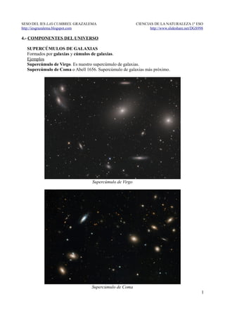 SESO DEL IES LAS CUMBRES. GRAZALEMA                     CIENCIAS DE LA NATURALEZA 1º ESO
http://iesgrazalema.blogspot.com                               http://www.slideshare.net/DGS998

4.- COMPONENTES DEL UNIVERSO

  SUPERCÚMULOS DE GALAXIAS
  Formados por galaxias y cúmulos de galaxias.
  Ejemplos
  Supercúmulo de Virgo. Es nuestro supercúmulo de galaxias.
  Supercúmulo de Coma o Abell 1656. Supercúmulo de galaxias más próximo.




                                 Supercúmulo de Virgo




                                 Supercúmulo de Coma
                                                                                              1
 