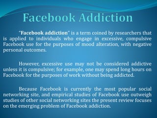 “Facebook addiction” is a term coined by researchers that
is applied to individuals who engage in excessive, compulsive
Facebook use for the purposes of mood alteration, with negative
personal outcomes.
However, excessive use may not be considered addictive
unless it is compulsive; for example, one may spend long hours on
Facebook for the purposes of work without being addicted.
Because Facebook is currently the most popular social
networking site, and empirical studies of Facebook use outweigh
studies of other social networking sites the present review focuses
on the emerging problem of Facebook addiction.
 