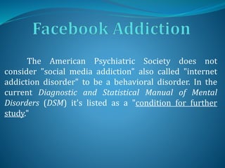 The American Psychiatric Society does not
consider "social media addiction" also called "internet
addiction disorder" to be a behavioral disorder. In the
current Diagnostic and Statistical Manual of Mental
Disorders (DSM) it's listed as a "condition for further
study."
 