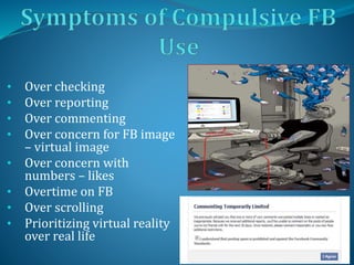 • Over checking
• Over reporting
• Over commenting
• Over concern for FB image
– virtual image
• Over concern with
numbers – likes
• Overtime on FB
• Over scrolling
• Prioritizing virtual reality
over real life
 