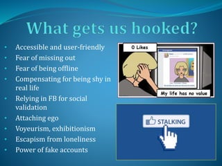 • Accessible and user-friendly
• Fear of missing out
• Fear of being offline
• Compensating for being shy in
real life
• Relying in FB for social
validation
• Attaching ego
• Voyeurism, exhibitionism
• Escapism from loneliness
• Power of fake accounts
 