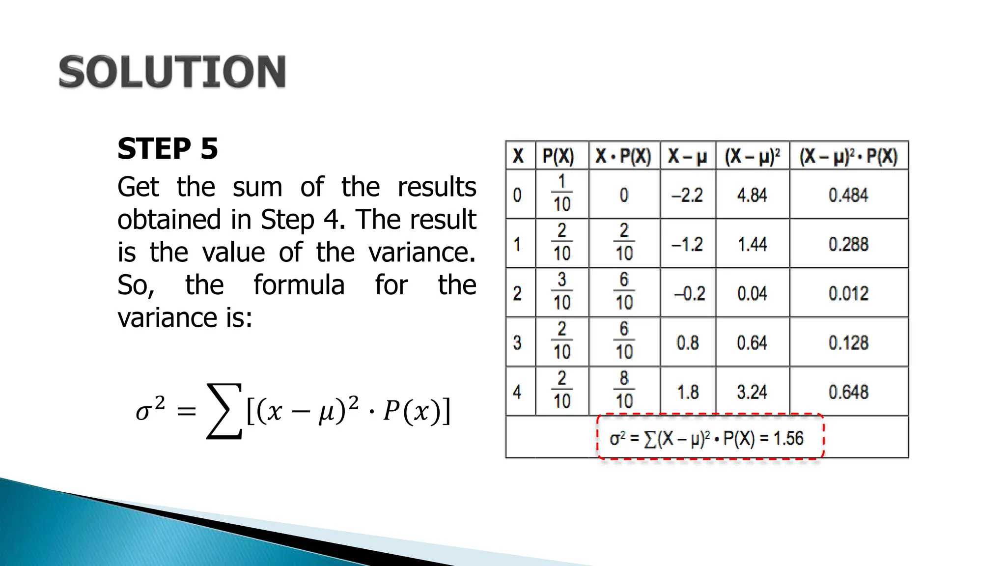 STEP 5
Get the sum of the results
obtained in Step 4. The result
is the value of the variance.
So, the formula for the
variance is:
𝜎2 = 𝑥 − 𝜇 2 ∙ 𝑃(𝑥)
 