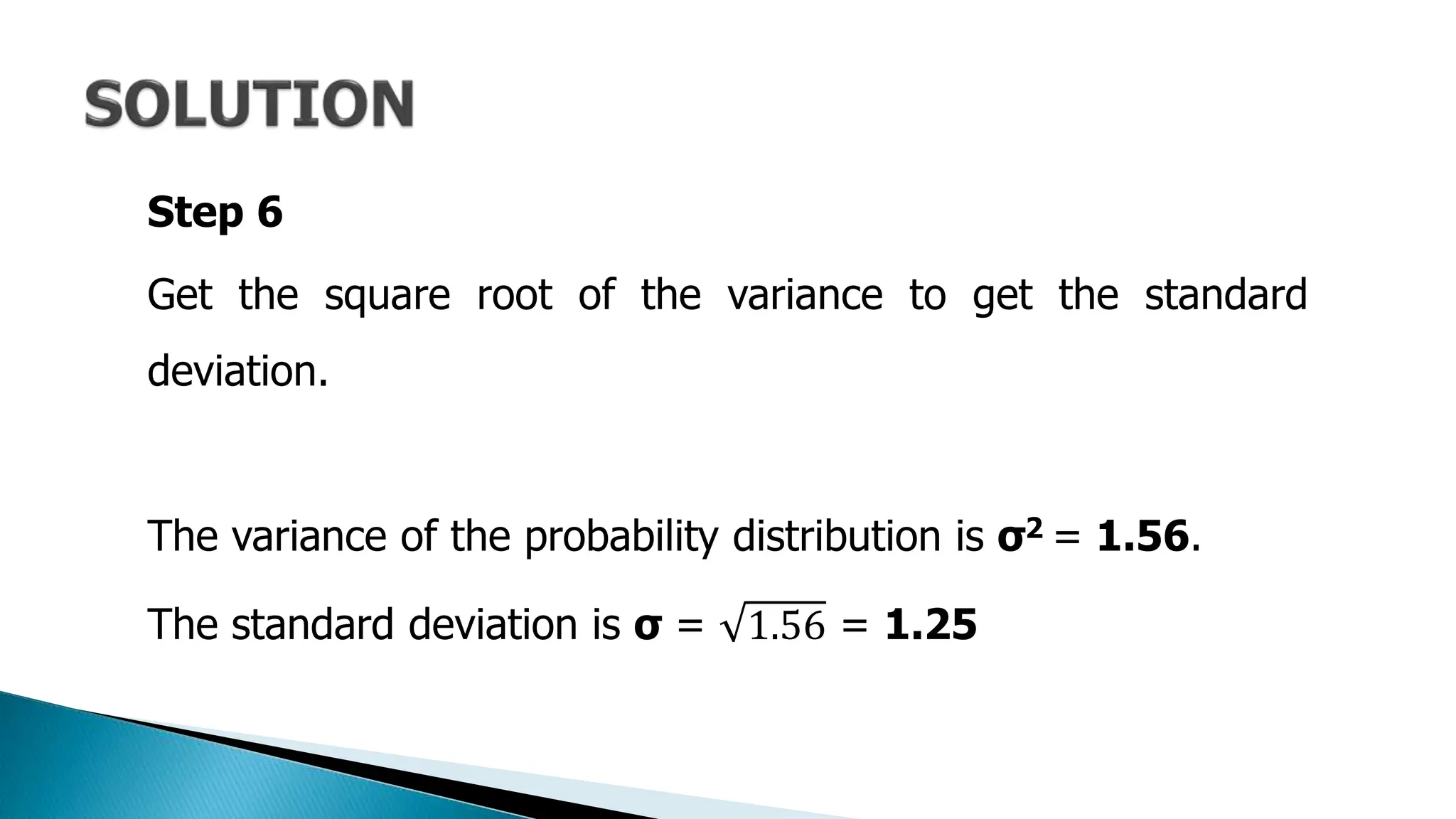 Step 6
Get the square root of the variance to get the standard
deviation.
The variance of the probability distribution is σ2 = 1.56.
The standard deviation is σ = 1.56 = 1.25
 
