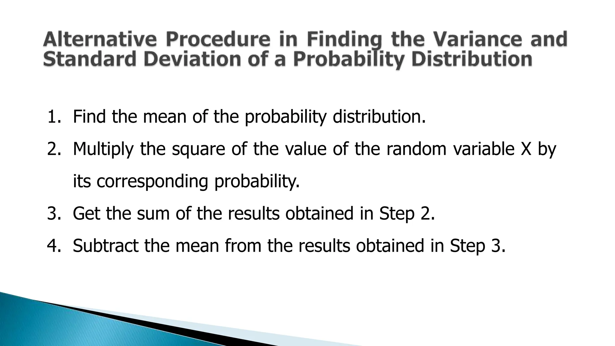 1. Find the mean of the probability distribution.
2. Multiply the square of the value of the random variable X by
its corresponding probability.
3. Get the sum of the results obtained in Step 2.
4. Subtract the mean from the results obtained in Step 3.
 