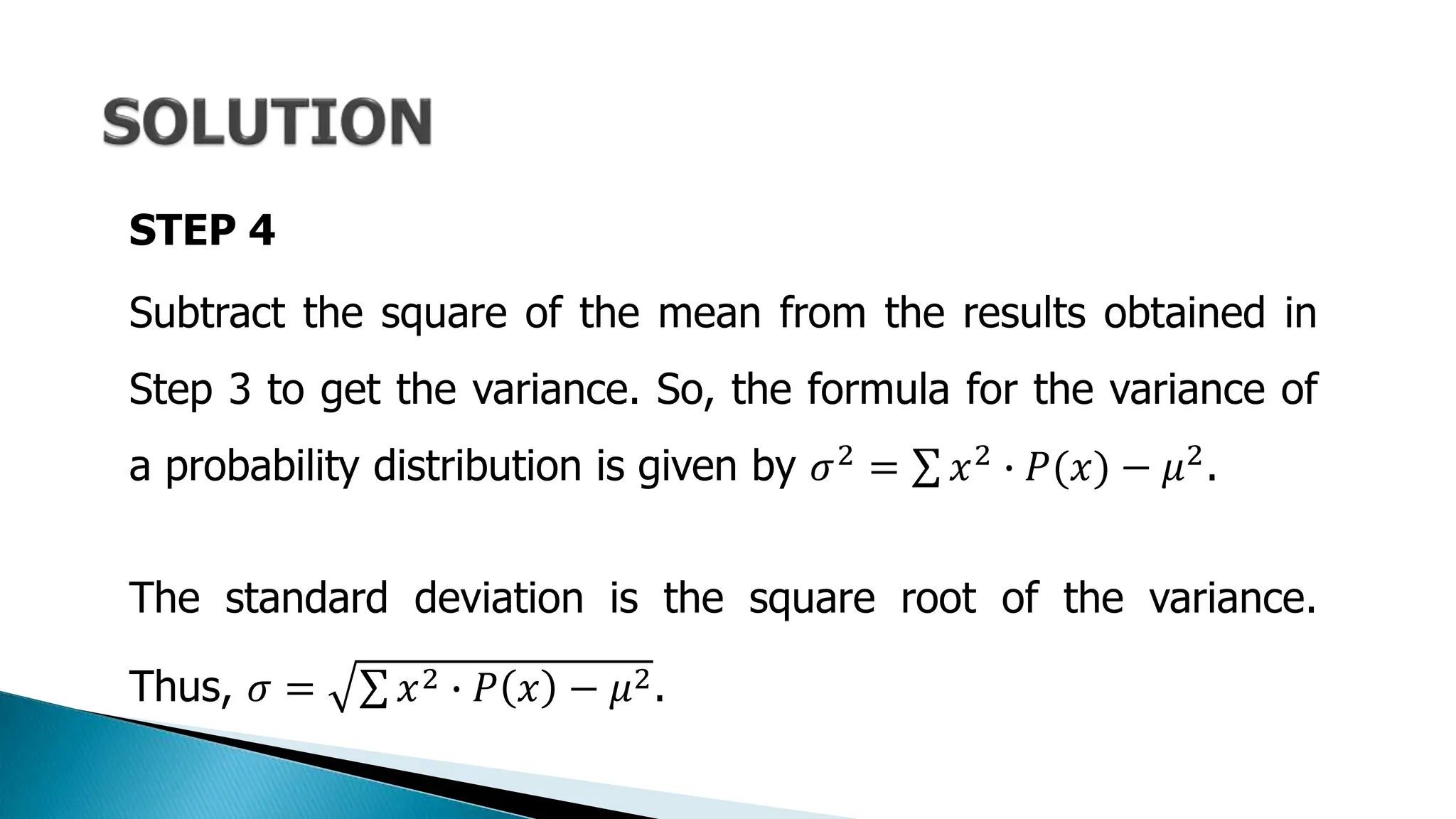 STEP 4
Subtract the square of the mean from the results obtained in
Step 3 to get the variance. So, the formula for the variance of
a probability distribution is given by 𝜎2 = 𝑥2 ∙ 𝑃(𝑥) − 𝜇2.
The standard deviation is the square root of the variance.
Thus, 𝜎 = 𝑥2 ∙ 𝑃 𝑥 − 𝜇2.
 