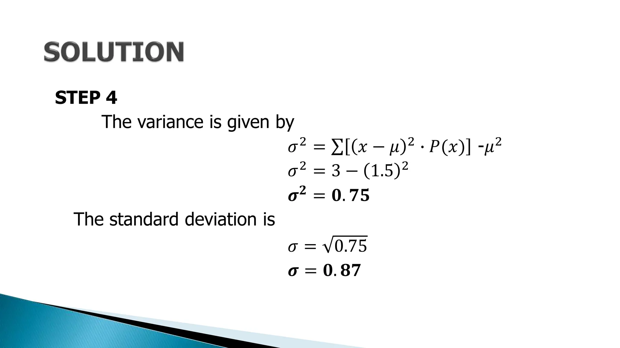 STEP 4
The variance is given by
𝜎2 = 𝑥 − 𝜇 2 ∙ 𝑃(𝑥) -𝜇2
𝜎2
= 3 − 1.5 2
𝝈𝟐
= 𝟎. 𝟕𝟓
The standard deviation is
𝜎 = 0.75
𝝈 = 𝟎. 𝟖𝟕
 