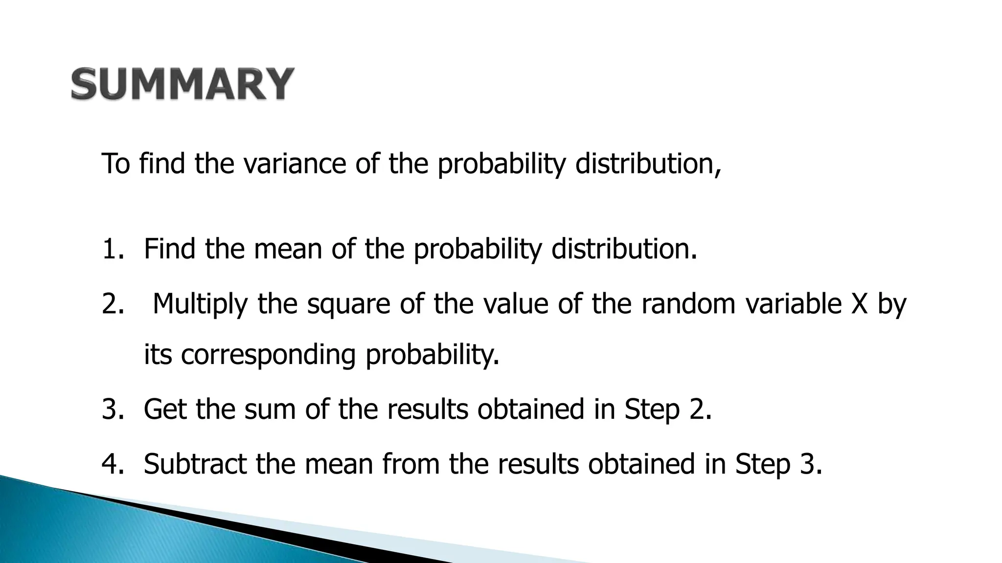 To find the variance of the probability distribution,
1. Find the mean of the probability distribution.
2. Multiply the square of the value of the random variable X by
its corresponding probability.
3. Get the sum of the results obtained in Step 2.
4. Subtract the mean from the results obtained in Step 3.
 