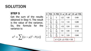 STEP 5
Get the sum of the results
obtained in Step 4. The result
is the value of the variance.
So, the formula for the
variance is:
𝜎2 = 𝑥 − 𝜇 2 ∙ 𝑃(𝑥)
 