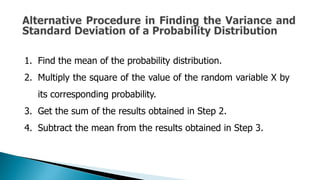 1. Find the mean of the probability distribution.
2. Multiply the square of the value of the random variable X by
its corresponding probability.
3. Get the sum of the results obtained in Step 2.
4. Subtract the mean from the results obtained in Step 3.
 