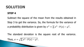 STEP 4
Subtract the square of the mean from the results obtained in
Step 3 to get the variance. So, the formula for the variance of
a probability distribution is given by 𝜎2 = 𝑥2 ∙ 𝑃(𝑥) − 𝜇2.
The standard deviation is the square root of the variance.
Thus, 𝜎 = 𝑥2 ∙ 𝑃 𝑥 − 𝜇2.
 